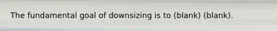 The fundamental goal of downsizing is to (blank) (blank).