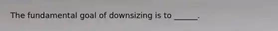 The fundamental goal of downsizing is to ______.