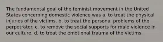 The fundamental goal of the feminist movement in the United States concerning domestic violence was a. to treat the physical injuries of the victims. b. to treat the personal problems of the perpetrator. c. to remove the social supports for male violence in our culture. d. to treat the emotional trauma of the victims.