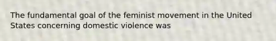 The fundamental goal of the feminist movement in the United States concerning domestic violence was