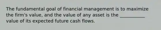 The fundamental goal of financial management is to maximize the firm's value, and the value of any asset is the ___________ value of its expected future cash flows.