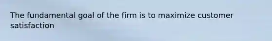 The fundamental goal of the firm is to maximize customer satisfaction