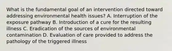 What is the fundamental goal of an intervention directed toward addressing environmental health issues? A. Interruption of the exposure pathway B. Introduction of a cure for the resulting illness C. Eradication of the sources of environmental contamination D. Evaluation of care provided to address the pathology of the triggered illness