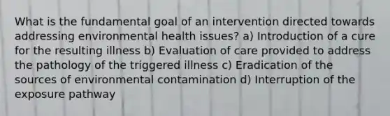 What is the fundamental goal of an intervention directed towards addressing environmental health issues? a) Introduction of a cure for the resulting illness b) Evaluation of care provided to address the pathology of the triggered illness c) Eradication of the sources of environmental contamination d) Interruption of the exposure pathway