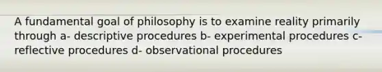 A fundamental goal of philosophy is to examine reality primarily through a- descriptive procedures b- experimental procedures c- reflective procedures d- observational procedures