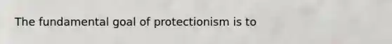 The fundamental goal of protectionism is to