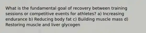 What is the fundamental goal of recovery between training sessions or competitive events for athletes? a) Increasing endurance b) Reducing body fat c) Building muscle mass d) Restoring muscle and liver glycogen