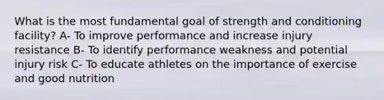 What is the most fundamental goal of strength and conditioning facility? A- To improve performance and increase injury resistance B- To identify performance weakness and potential injury risk C- To educate athletes on the importance of exercise and good nutrition