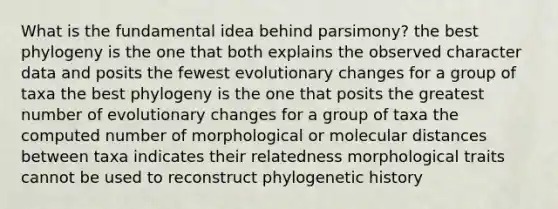 What is the fundamental idea behind parsimony? the best phylogeny is the one that both explains the observed character data and posits the fewest evolutionary changes for a group of taxa the best phylogeny is the one that posits the greatest number of evolutionary changes for a group of taxa the computed number of morphological or molecular distances between taxa indicates their relatedness morphological traits cannot be used to reconstruct phylogenetic history