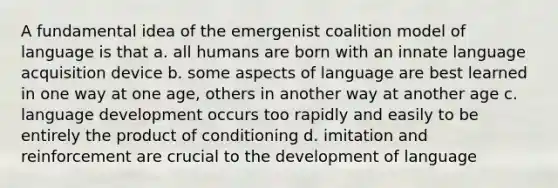 A fundamental idea of the emergenist coalition model of language is that a. all humans are born with an innate language acquisition device b. some aspects of language are best learned in one way at one age, others in another way at another age c. language development occurs too rapidly and easily to be entirely the product of conditioning d. imitation and reinforcement are crucial to the development of language