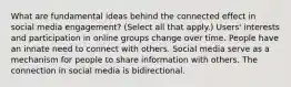 What are fundamental ideas behind the connected effect in social media engagement? (Select all that apply.) Users' interests and participation in online groups change over time. People have an innate need to connect with others. Social media serve as a mechanism for people to share information with others. The connection in social media is bidirectional.