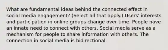 What are fundamental ideas behind the connected effect in social media engagement? (Select all that apply.) Users' interests and participation in online groups change over time. People have an innate need to connect with others. Social media serve as a mechanism for people to share information with others. The connection in social media is bidirectional.