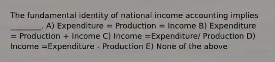 The fundamental identity of national income accounting implies ________. A) Expenditure = Production = Income B) Expenditure = Production + Income C) Income =Expenditure/ Production D) Income =Expenditure - Production E) None of the above