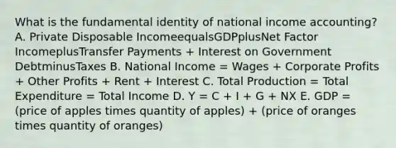 What is the fundamental identity of national income​ accounting? A. Private Disposable IncomeequalsGDPplusNet Factor IncomeplusTransfer Payments​ + Interest on Government DebtminusTaxes B. National Income​ = Wages​ + Corporate Profits​ + Other Profits​ + Rent​ + Interest C. Total Production​ = Total Expenditure​ = Total Income D. Y​ = C​ + I​ + G​ + NX E. GDP​ = (price of apples times quantity of​ apples) +​ (price of oranges times quantity of​ oranges)