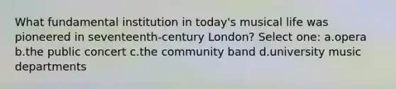 What fundamental institution in today's musical life was pioneered in seventeenth-century London? Select one: a.opera b.the public concert c.the community band d.university music departments