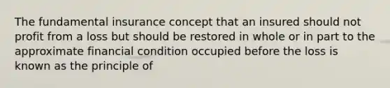 The fundamental insurance concept that an insured should not profit from a loss but should be restored in whole or in part to the approximate financial condition occupied before the loss is known as the principle of