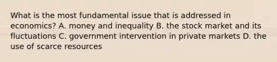 What is the most fundamental issue that is addressed in economics? A. money and inequality B. the stock market and its fluctuations C. government intervention in private markets D. the use of scarce resources