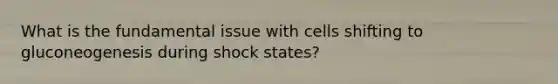 What is the fundamental issue with cells shifting to gluconeogenesis during shock states?