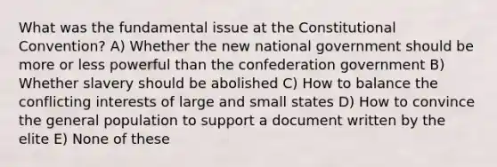 What was the fundamental issue at the Constitutional Convention? A) Whether the new national government should be more or less powerful than the confederation government B) Whether slavery should be abolished C) How to balance the conflicting interests of large and small states D) How to convince the general population to support a document written by the elite E) None of these