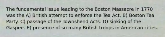 The fundamental issue leading to the Boston Massacre in 1770 was the A) British attempt to enforce the Tea Act. B) Boston Tea Party. C) passage of the Townshend Acts. D) sinking of the Gaspee. E) presence of so many British troops in American cities.