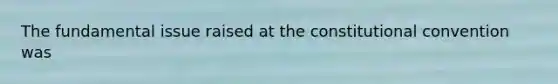 The fundamental issue raised at the constitutional convention was