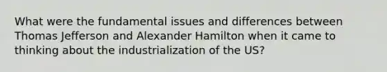 What were the fundamental issues and differences between Thomas Jefferson and Alexander Hamilton when it came to thinking about the industrialization of the US?