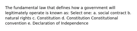 The fundamental law that defines how a government will legitimately operate is known as: Select one: a. social contract b. natural rights c. Constitution d. Constitution Constitutional convention e. Declaration of Independence