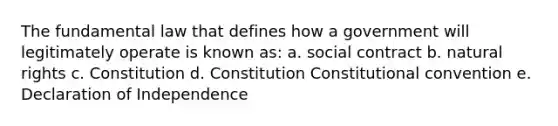 The fundamental law that defines how a government will legitimately operate is known as: a. social contract b. natural rights c. Constitution d. Constitution Constitutional convention e. Declaration of Independence