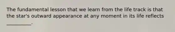 The fundamental lesson that we learn from the life track is that the star's outward appearance at any moment in its life reflects __________.