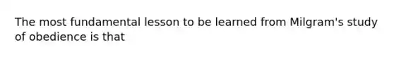 The most fundamental lesson to be learned from Milgram's study of obedience is that