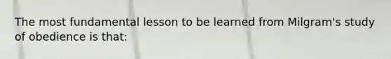 The most fundamental lesson to be learned from Milgram's study of obedience is that: