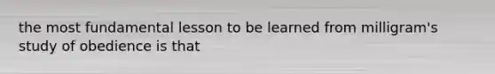 the most fundamental lesson to be learned from milligram's study of obedience is that