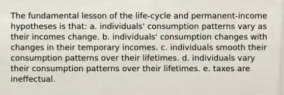 The fundamental lesson of the life-cycle and permanent-income hypotheses is that: a. individuals' consumption patterns vary as their incomes change. b. individuals' consumption changes with changes in their temporary incomes. c. individuals smooth their consumption patterns over their lifetimes. d. individuals vary their consumption patterns over their lifetimes. e. taxes are ineffectual.