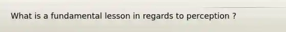 What is a fundamental lesson in regards to perception ?