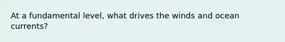 At a fundamental level, what drives the winds and ocean currents?