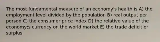 The most fundamental measure of an economy's health is A) the employment level divided by the population B) real output per person C) the consumer price index D) the relative value of the economy;s currency on the world market E) the trade deficit or surplus