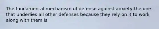 The fundamental mechanism of defense against anxiety-the one that underlies all other defenses because they rely on it to work along with them is