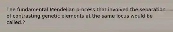 The fundamental Mendelian process that involved the separation of contrasting genetic elements at the same locus would be called.?