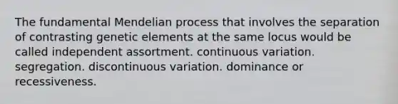 The fundamental Mendelian process that involves the separation of contrasting genetic elements at the same locus would be called independent assortment. continuous variation. segregation. discontinuous variation. dominance or recessiveness.