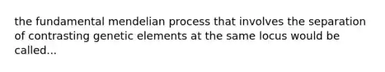 the fundamental mendelian process that involves the separation of contrasting genetic elements at the same locus would be called...