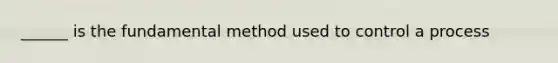 ______ is the fundamental method used to control a process