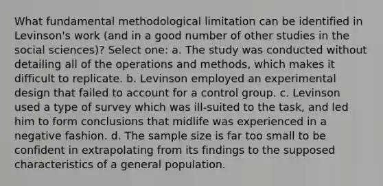 What fundamental methodological limitation can be identified in Levinson's work (and in a good number of other studies in the social sciences)? Select one: a. The study was conducted without detailing all of the operations and methods, which makes it difficult to replicate. b. Levinson employed an experimental design that failed to account for a control group. c. Levinson used a type of survey which was ill-suited to the task, and led him to form conclusions that midlife was experienced in a negative fashion. d. The sample size is far too small to be confident in extrapolating from its findings to the supposed characteristics of a general population.