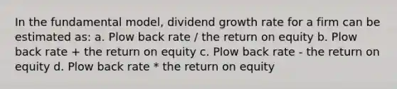 In the fundamental model, dividend growth rate for a firm can be estimated as: a. Plow back rate / the return on equity b. Plow back rate + the return on equity c. Plow back rate - the return on equity d. Plow back rate * the return on equity