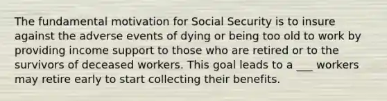 The fundamental motivation for Social Security is to insure against the adverse events of dying or being too old to work by providing income support to those who are retired or to the survivors of deceased workers. This goal leads to a ___ workers may retire early to start collecting their benefits.