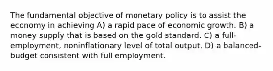 The fundamental objective of monetary policy is to assist the economy in achieving A) a rapid pace of economic growth. B) a money supply that is based on the gold standard. C) a full-employment, noninflationary level of total output. D) a balanced-budget consistent with full employment.