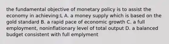 the fundamental objective of <a href='https://www.questionai.com/knowledge/kEE0G7Llsx-monetary-policy' class='anchor-knowledge'>monetary policy</a> is to assist the economy in achieving:L A. a money supply which is based on the gold standard B. a rapid pace of economic growth C. a full employment, noninflationary level of total output D. a balanced budget consistent with full emplyment