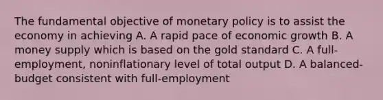 The fundamental objective of monetary policy is to assist the economy in achieving A. A rapid pace of economic growth B. A money supply which is based on the gold standard C. A full-employment, noninflationary level of total output D. A balanced-budget consistent with full-employment