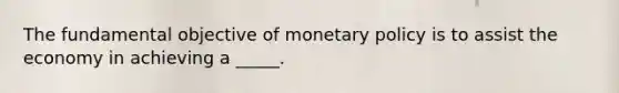 The fundamental objective of monetary policy is to assist the economy in achieving a _____.