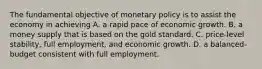 The fundamental objective of monetary policy is to assist the economy in achieving A. a rapid pace of economic growth. B. a money supply that is based on the gold standard. C. price-level stability, full employment, and economic growth. D. a balanced-budget consistent with full employment.