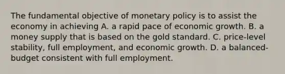 The fundamental objective of monetary policy is to assist the economy in achieving A. a rapid pace of economic growth. B. a money supply that is based on the gold standard. C. price-level stability, full employment, and economic growth. D. a balanced-budget consistent with full employment.